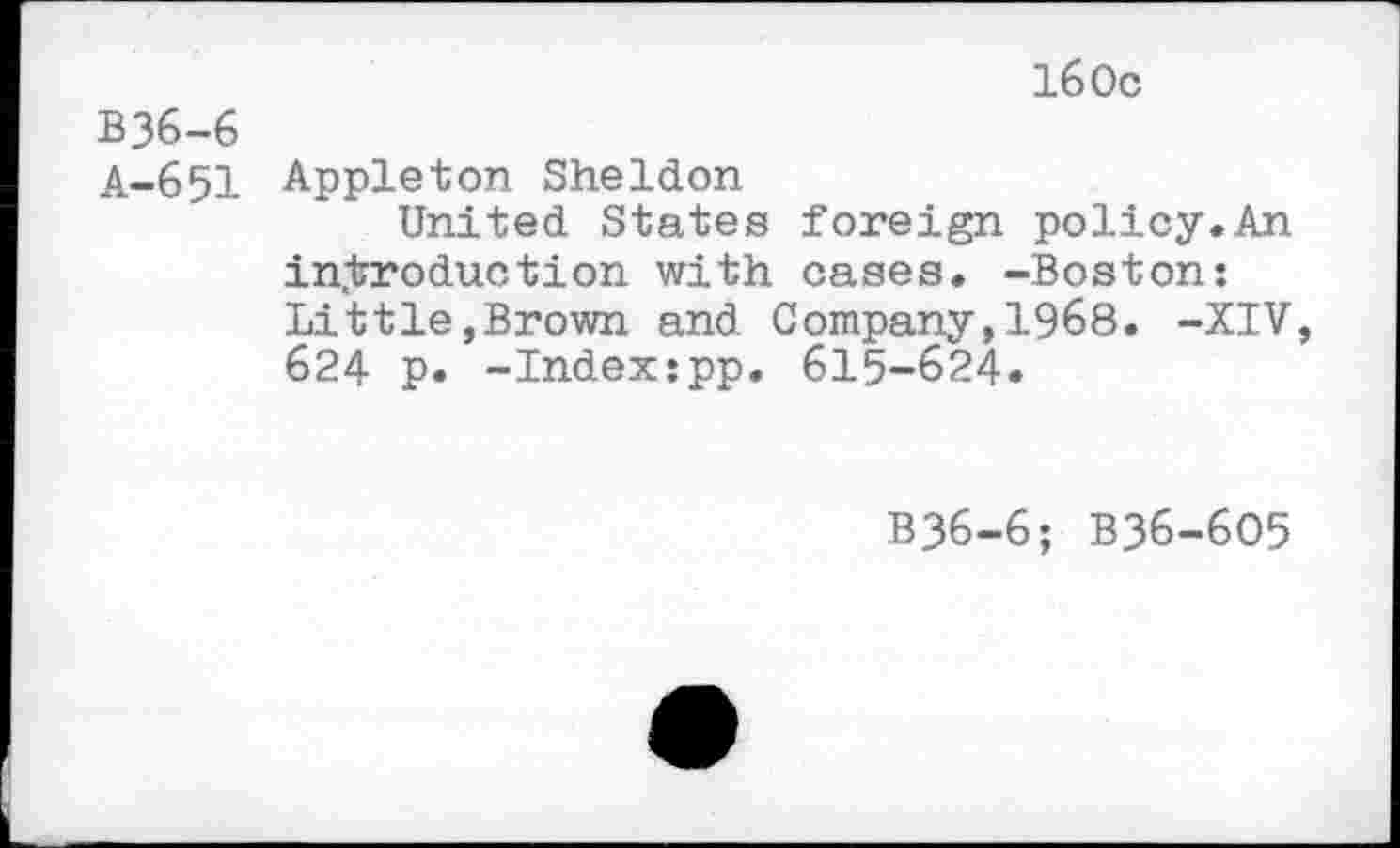 ﻿160c
B36-6
A-651 Appleton Sheldon
United States foreign policy.An introduction with cases. -Boston: Little,Brown and Company,1968. -XIV, 624 p. -Indexjpp. 615-624.
B36-6; B36-6O5